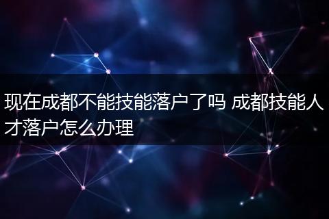 现在成都不能技能落户了吗 成都技能人才落户怎么办理