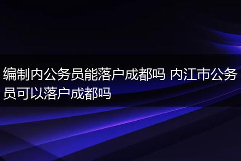 编制内公务员能落户成都吗 内江市公务员可以落户成都吗