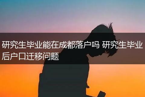 研究生毕业能在成都落户吗 研究生毕业后户口迁移问题