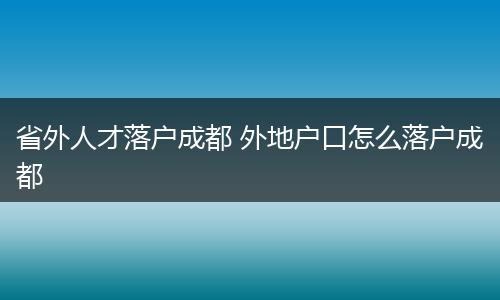 省外人才落户成都 外地户口怎么落户成都