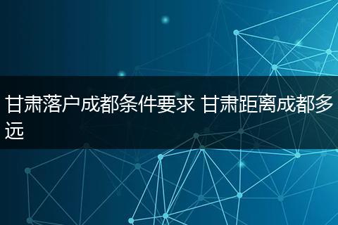 甘肃落户成都条件要求 甘肃距离成都多远