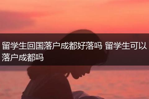 留学生回国落户成都好落吗 留学生可以落户成都吗