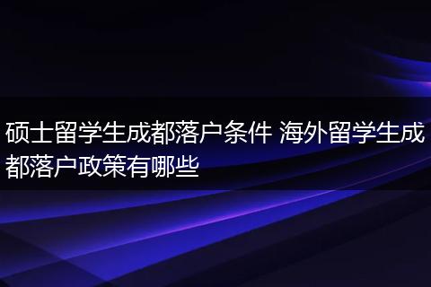 硕士留学生成都落户条件 海外留学生成都落户政策有哪些