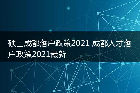 硕士成都落户政策2021 成都人才落户政策2021最新