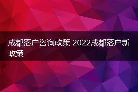 成都落户咨询政策 2022成都落户新政策