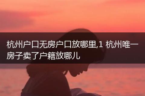 杭州户口无房户口放哪里,1 杭州唯一房子卖了户籍放哪儿