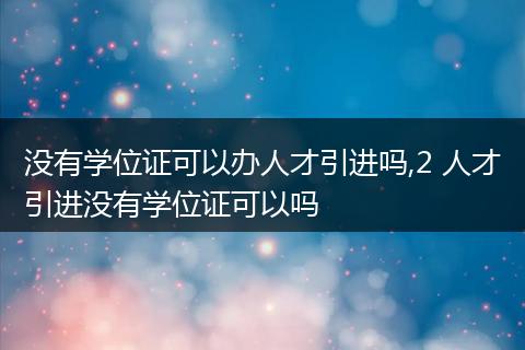 没有学位证可以办人才引进吗,2 人才引进没有学位证可以吗