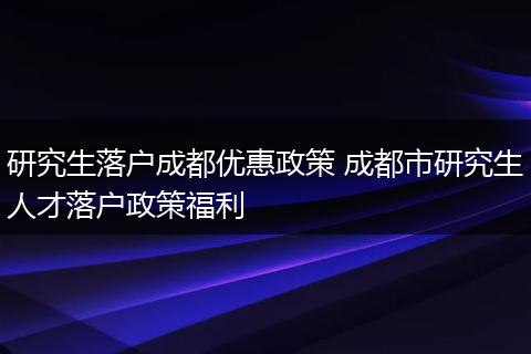 研究生落户成都优惠政策 成都市研究生人才落户政策福利
