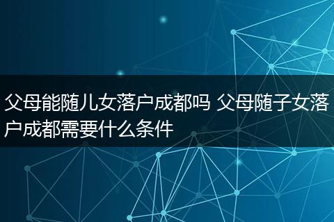 父母能随儿女落户成都吗 父母随子女落户成都需要什么条件