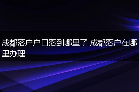 成都落户户口落到哪里了 成都落户在哪里办理