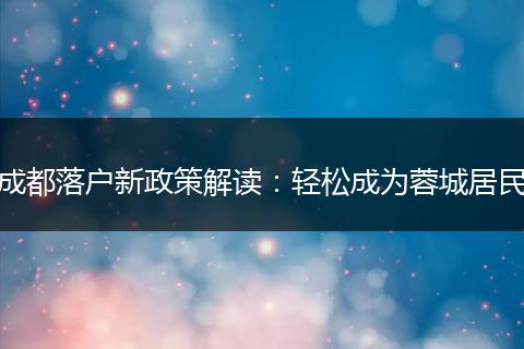 成都落户新政策解读：轻松成为蓉城居民