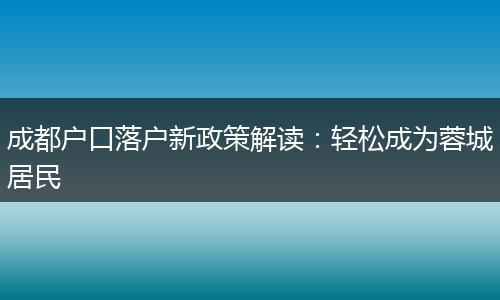 成都户口落户新政策解读：轻松成为蓉城居民