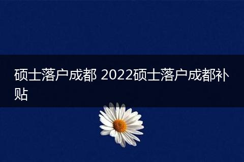 硕士落户成都 2022硕士落户成都补贴