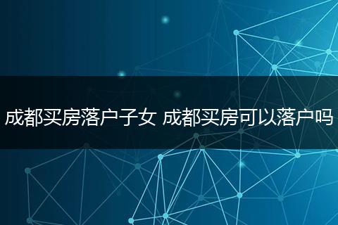 成都买房落户子女 成都买房可以落户吗