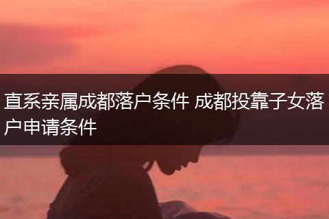 直系亲属成都落户条件 成都投靠子女落户申请条件