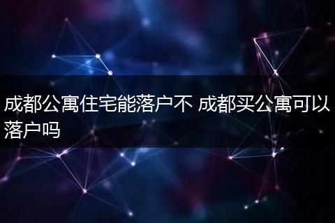 成都公寓住宅能落户不 成都买公寓可以落户吗