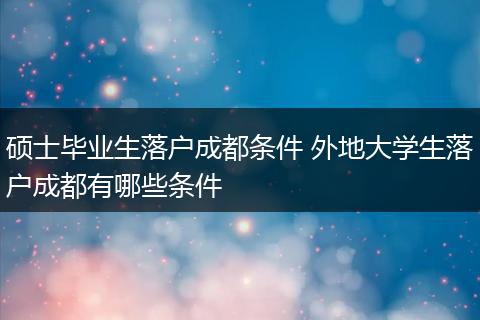 硕士毕业生落户成都条件 外地大学生落户成都有哪些条件