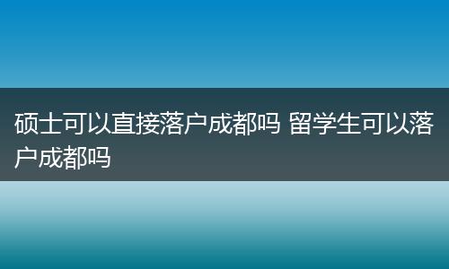 硕士可以直接落户成都吗 留学生可以落户成都吗