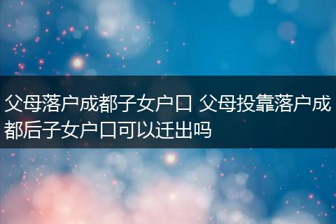 父母落户成都子女户口 父母投靠落户成都后子女户口可以迁出吗