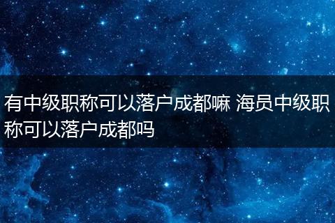 有中级职称可以落户成都嘛 海员中级职称可以落户成都吗