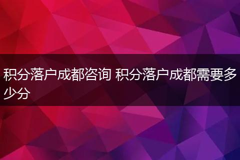积分落户成都咨询 积分落户成都需要多少分