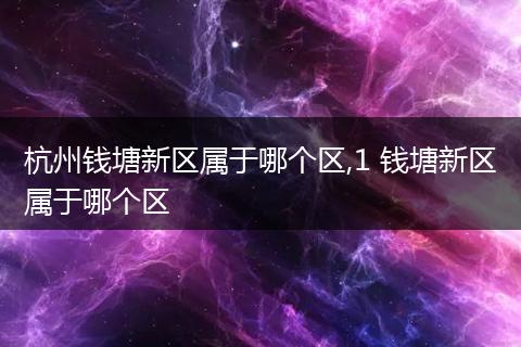 杭州钱塘新区属于哪个区,1 钱塘新区属于哪个区