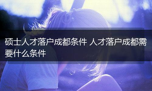 硕士人才落户成都条件 人才落户成都需要什么条件