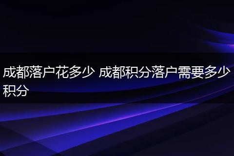 成都落户花多少 成都积分落户需要多少积分