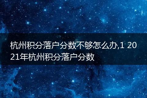 杭州积分落户分数不够怎么办,1 2021年杭州积分落户分数