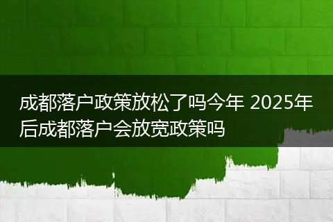 成都落户政策放松了吗今年 2025年后成都落户会放宽政策吗