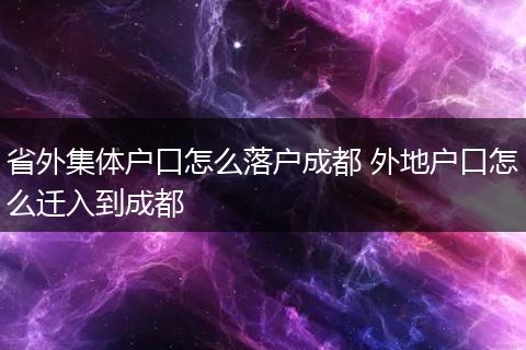 省外集体户口怎么落户成都 外地户口怎么迁入到成都