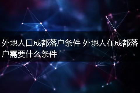 外地人口成都落户条件 外地人在成都落户需要什么条件