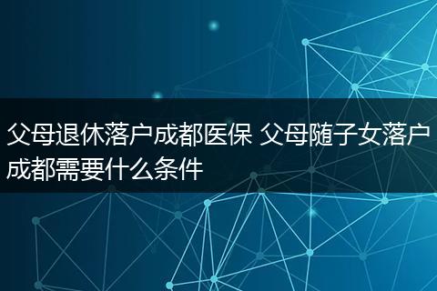 父母退休落户成都医保 父母随子女落户成都需要什么条件