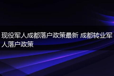 现役军人成都落户政策最新 成都转业军人落户政策