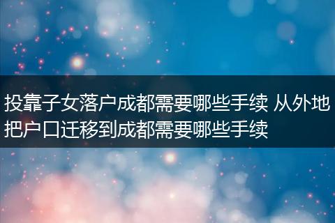 投靠子女落户成都需要哪些手续 从外地把户口迁移到成都需要哪些手续