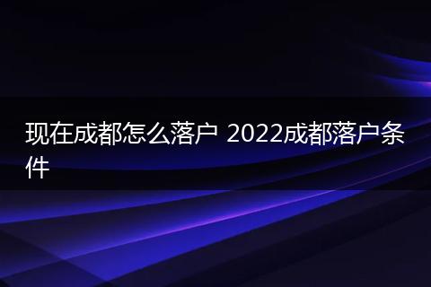 现在成都怎么落户 2022成都落户条件