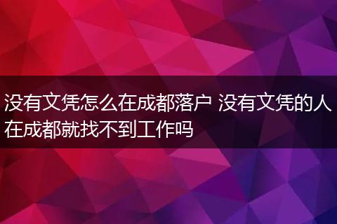 没有文凭怎么在成都落户 没有文凭的人在成都就找不到工作吗