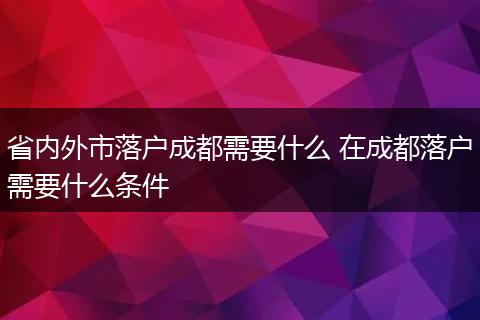 省内外市落户成都需要什么 在成都落户需要什么条件