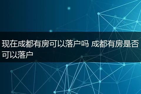 现在成都有房可以落户吗 成都有房是否可以落户