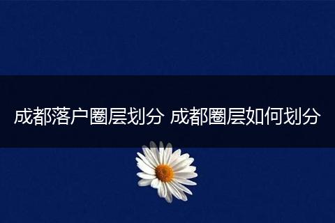 成都落户圈层划分 成都圈层如何划分