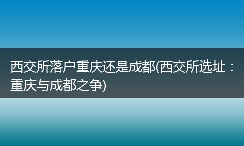 西交所落户重庆还是成都(西交所选址：重庆与成都之争)