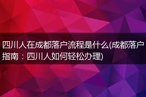 四川人在成都落户流程是什么(成都落户指南：四川人如何轻松办理)