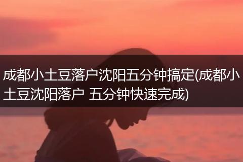 成都小土豆落户沈阳五分钟搞定(成都小土豆沈阳落户 五分钟快速完成)