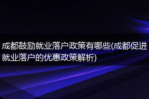 成都鼓励就业落户政策有哪些(成都促进就业落户的优惠政策解析)