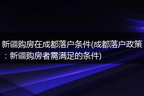 新疆购房在成都落户条件(成都落户政策:新疆购房者需满足的条件)