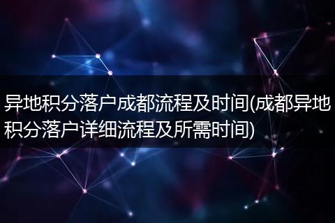 异地积分落户成都流程及时间(成都异地积分落户详细流程及所需时间)