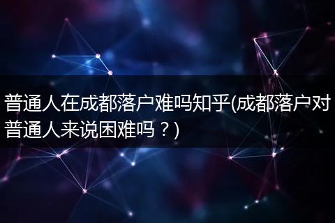 普通人在成都落户难吗知乎(成都落户对普通人来说困难吗？)