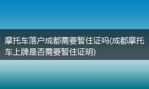 摩托车落户成都需要暂住证吗(成都摩托车上牌是否需要暂住证明)
