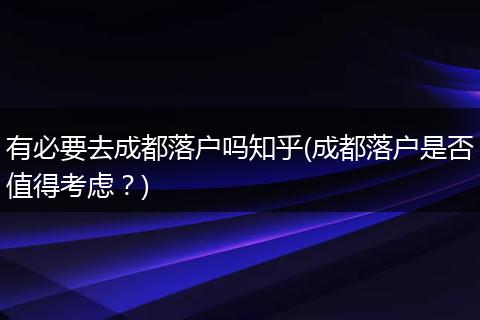 有必要去成都落户吗知乎(成都落户是否值得考虑？)