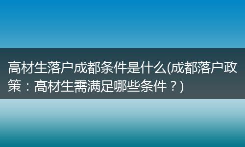 高材生落户成都条件是什么(成都落户政策:高材生需满足哪些条件?)